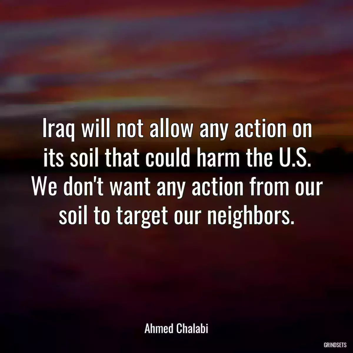 Iraq will not allow any action on its soil that could harm the U.S. We don\'t want any action from our soil to target our neighbors.