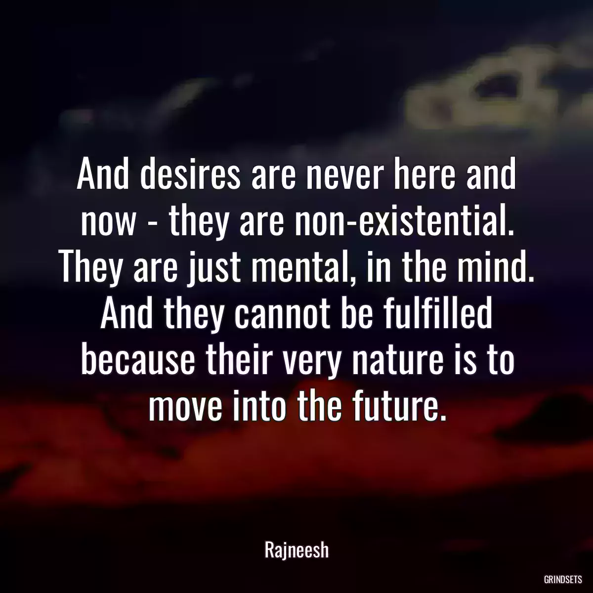 And desires are never here and now - they are non-existential. They are just mental, in the mind. And they cannot be fulfilled because their very nature is to move into the future.