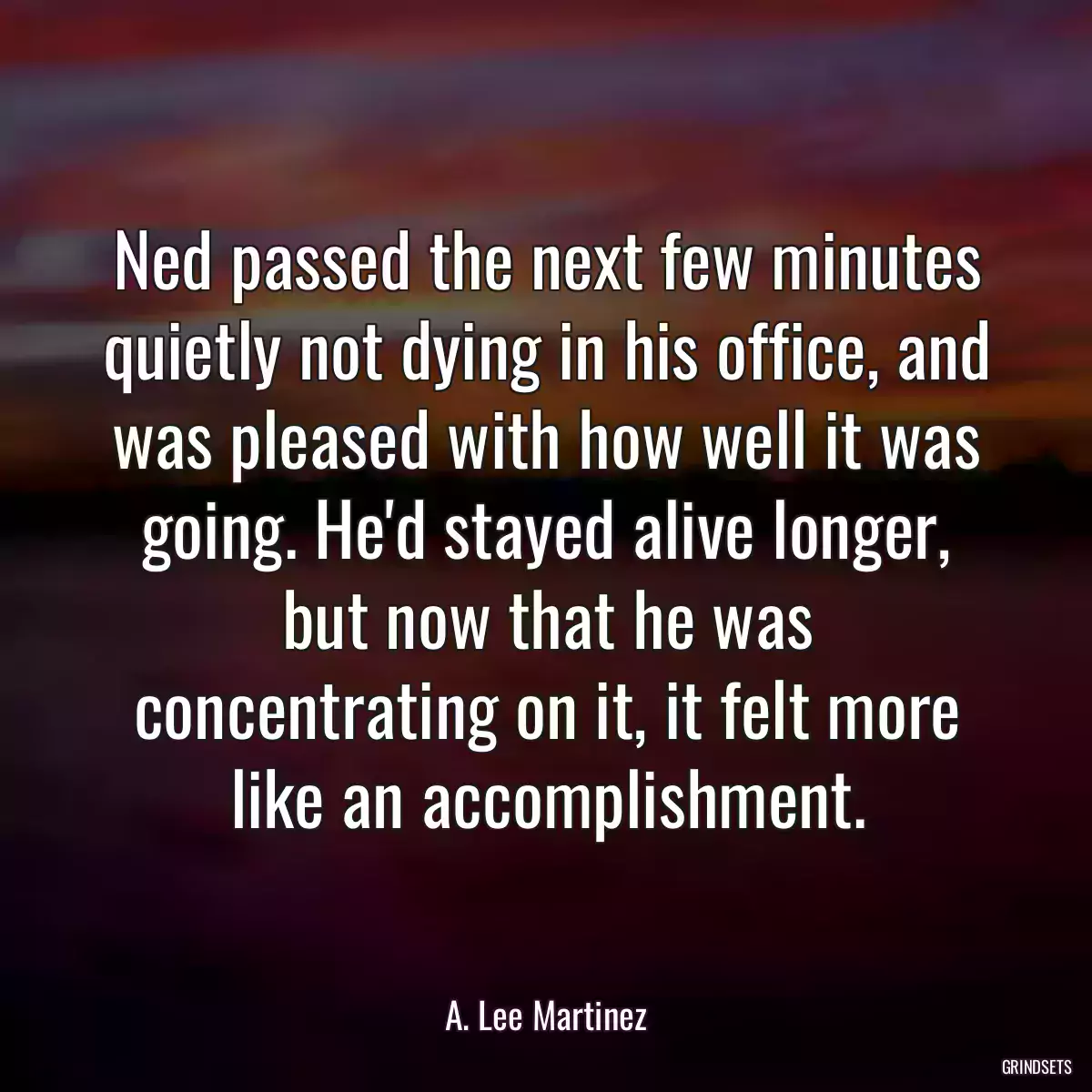 Ned passed the next few minutes quietly not dying in his office, and was pleased with how well it was going. He\'d stayed alive longer, but now that he was concentrating on it, it felt more like an accomplishment.