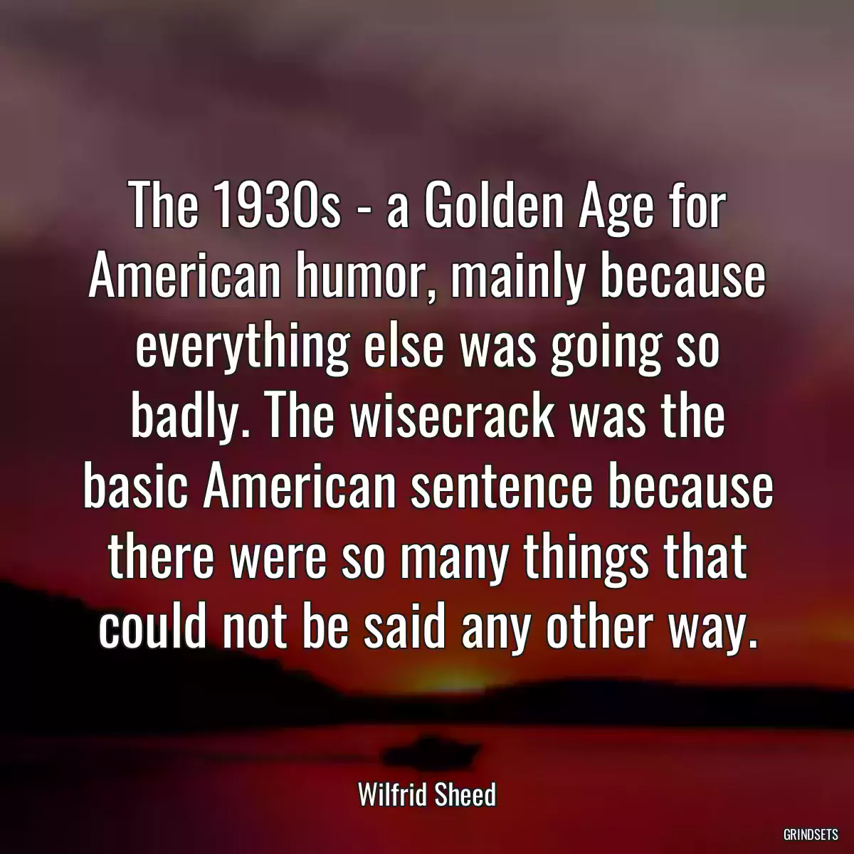 The 1930s - a Golden Age for American humor, mainly because everything else was going so badly. The wisecrack was the basic American sentence because there were so many things that could not be said any other way.