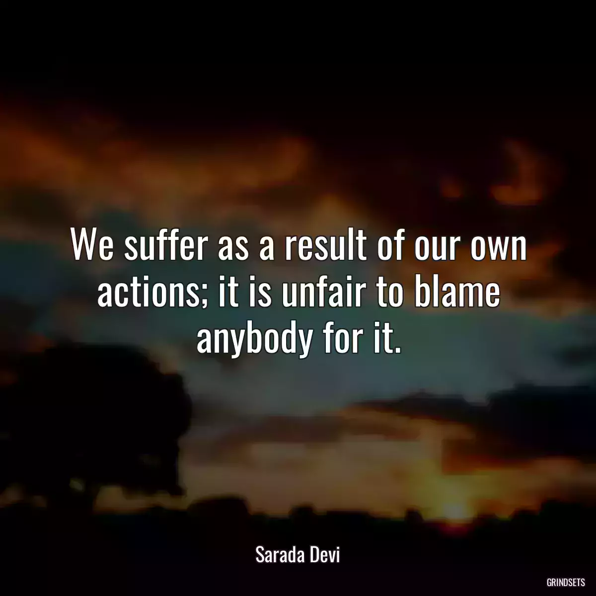 We suffer as a result of our own actions; it is unfair to blame anybody for it.