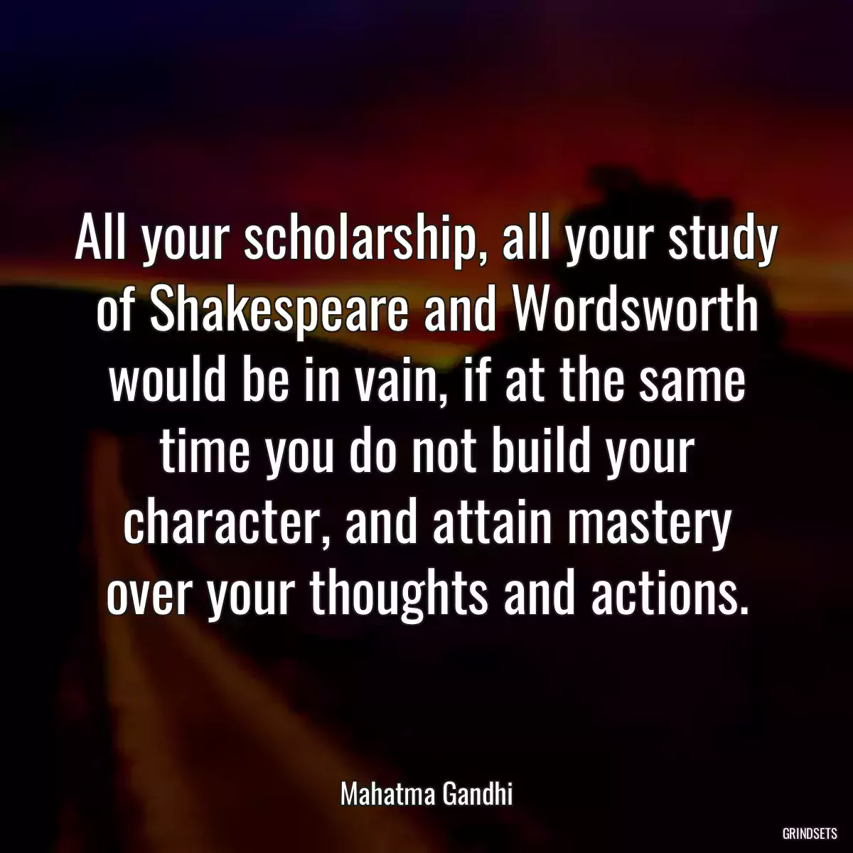 All your scholarship, all your study of Shakespeare and Wordsworth would be in vain, if at the same time you do not build your character, and attain mastery over your thoughts and actions.