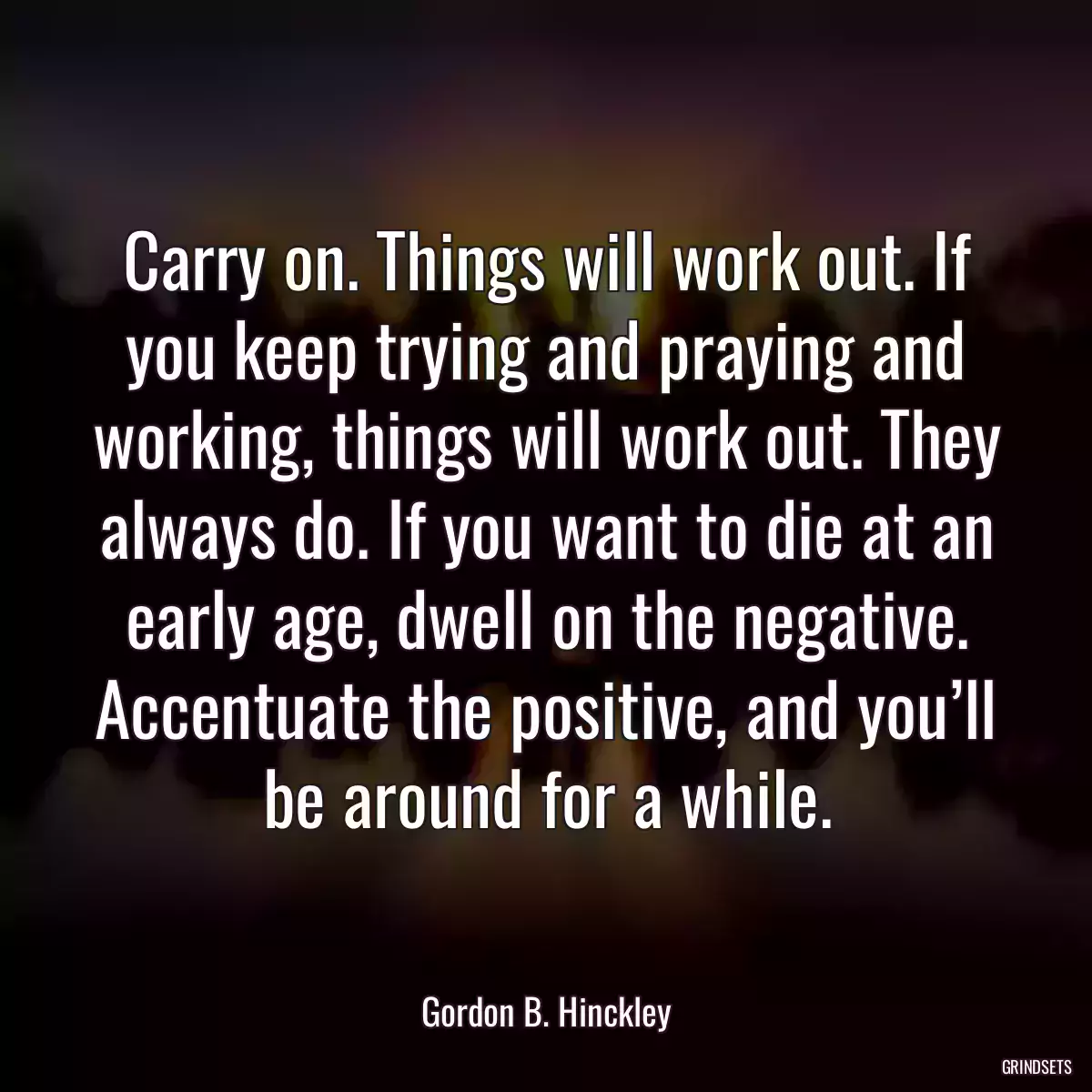 Carry on. Things will work out. If you keep trying and praying and working, things will work out. They always do. If you want to die at an early age, dwell on the negative. Accentuate the positive, and you’ll be around for a while.