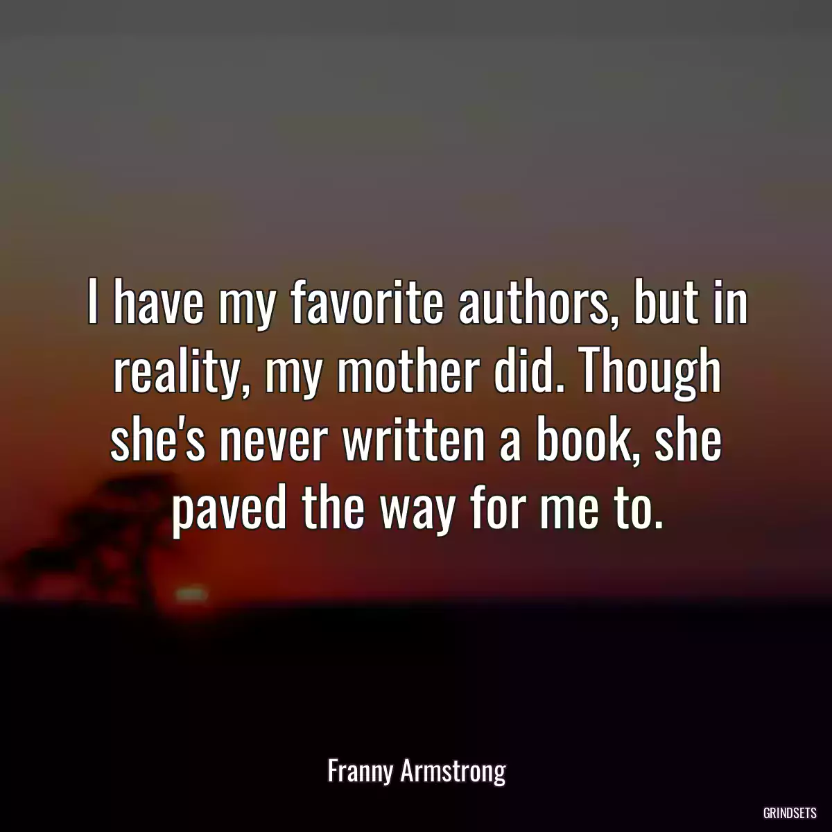 I have my favorite authors, but in reality, my mother did. Though she\'s never written a book, she paved the way for me to.