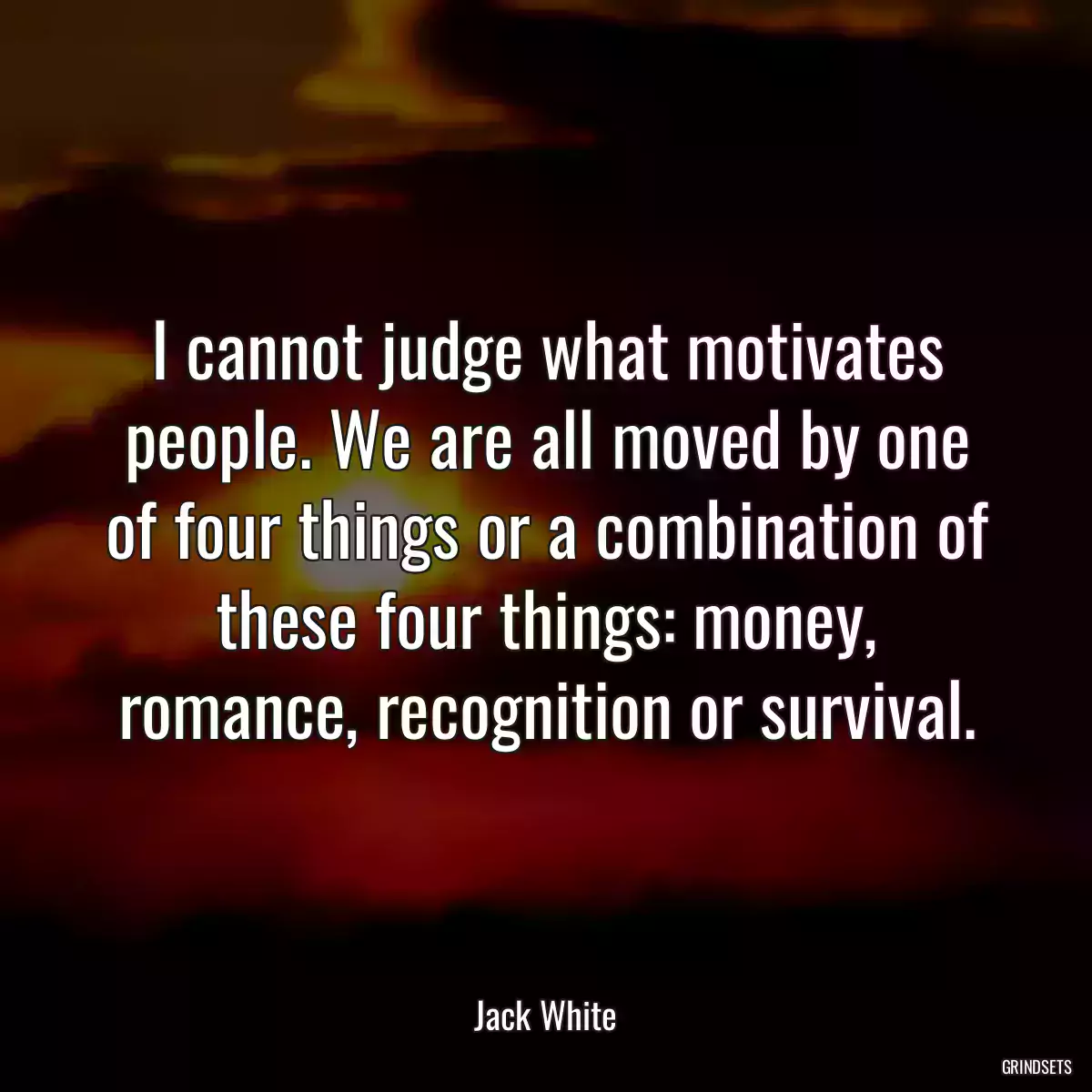 I cannot judge what motivates people. We are all moved by one of four things or a combination of these four things: money, romance, recognition or survival.