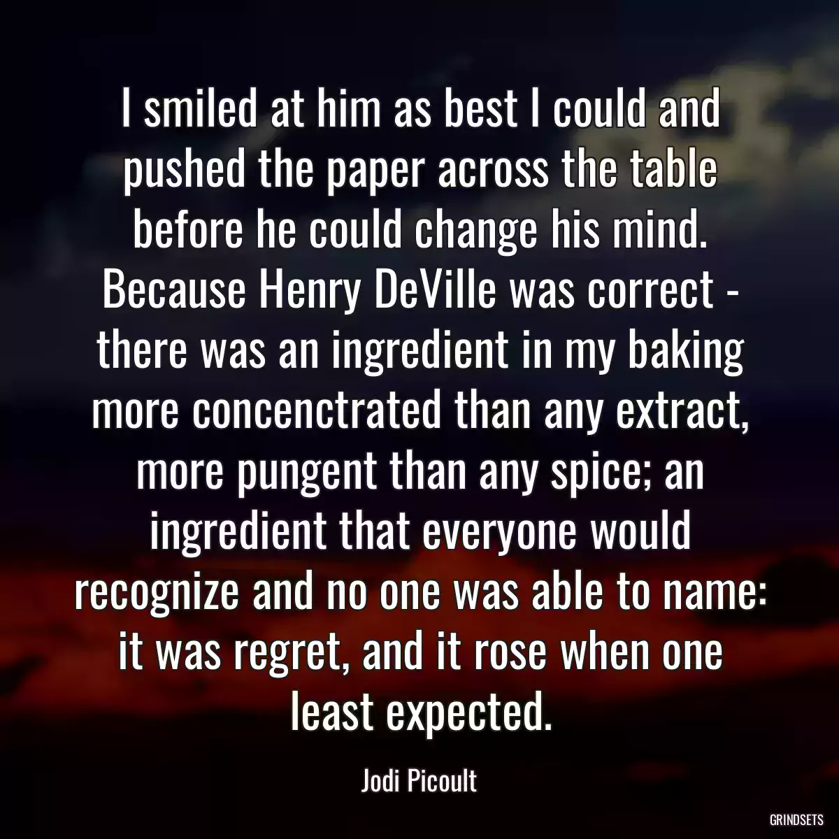 I smiled at him as best I could and pushed the paper across the table before he could change his mind. Because Henry DeVille was correct - there was an ingredient in my baking more concenctrated than any extract, more pungent than any spice; an ingredient that everyone would recognize and no one was able to name: it was regret, and it rose when one least expected.