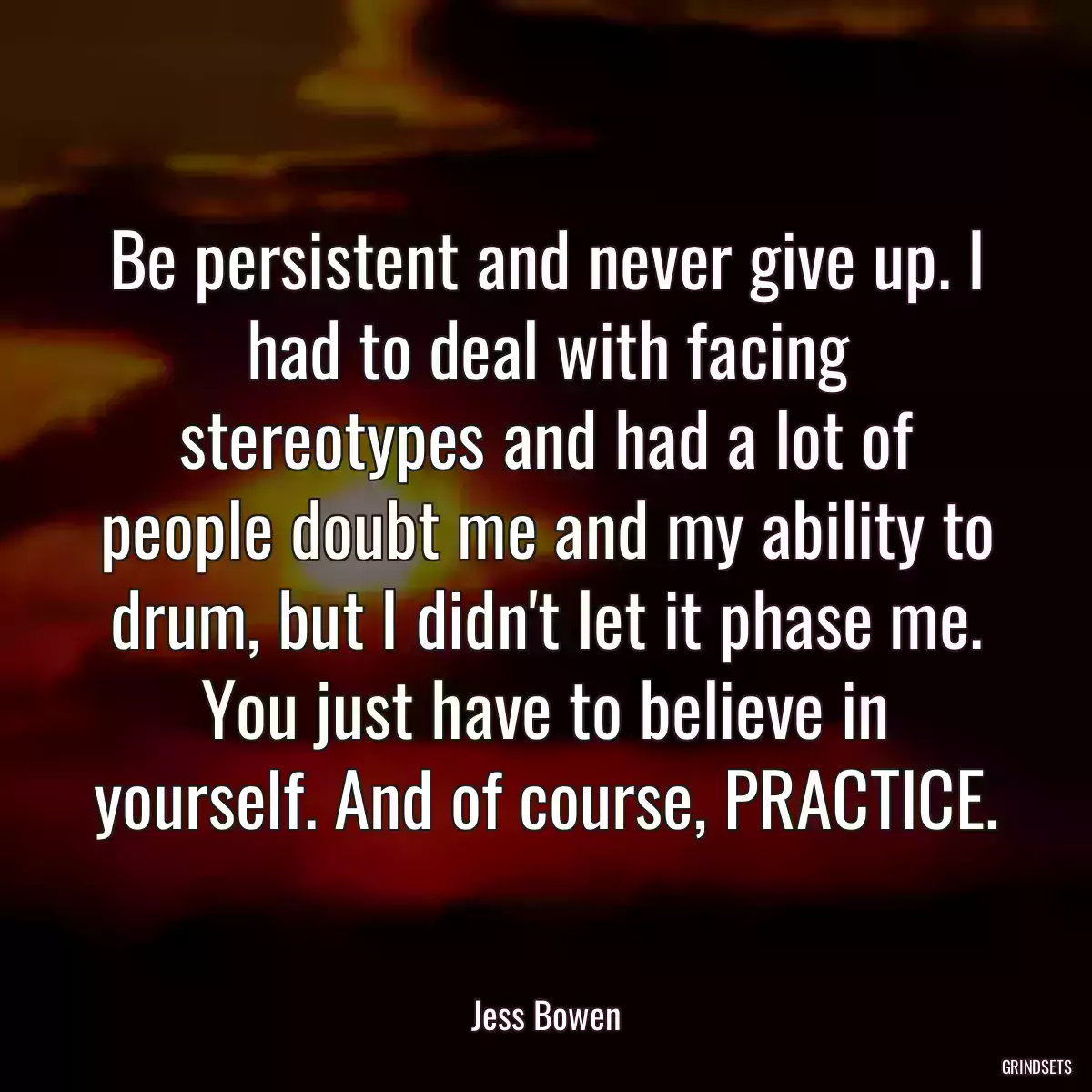 Be persistent and never give up. I had to deal with facing stereotypes and had a lot of people doubt me and my ability to drum, but I didn\'t let it phase me. You just have to believe in yourself. And of course, PRACTICE.