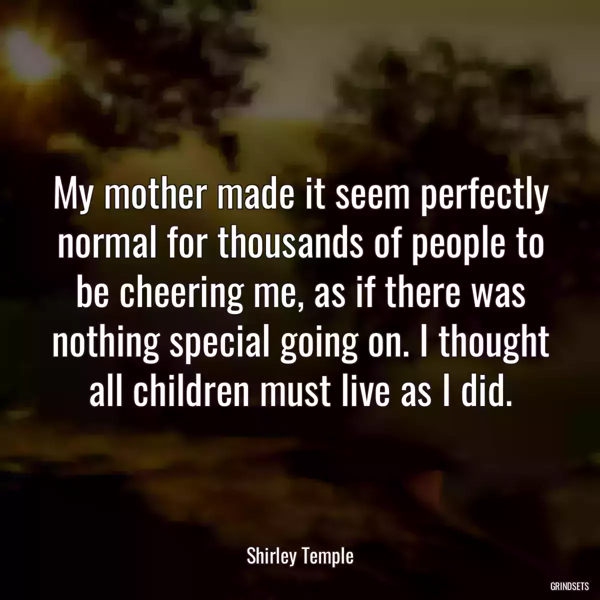 My mother made it seem perfectly normal for thousands of people to be cheering me, as if there was nothing special going on. I thought all children must live as I did.