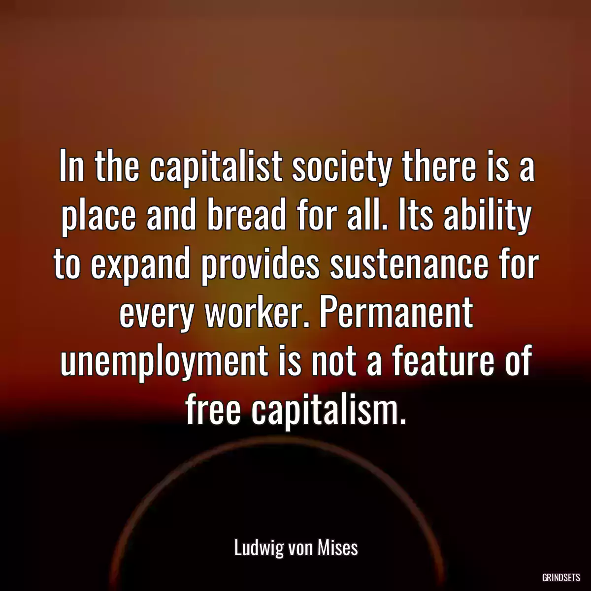 In the capitalist society there is a place and bread for all. Its ability to expand provides sustenance for every worker. Permanent unemployment is not a feature of free capitalism.