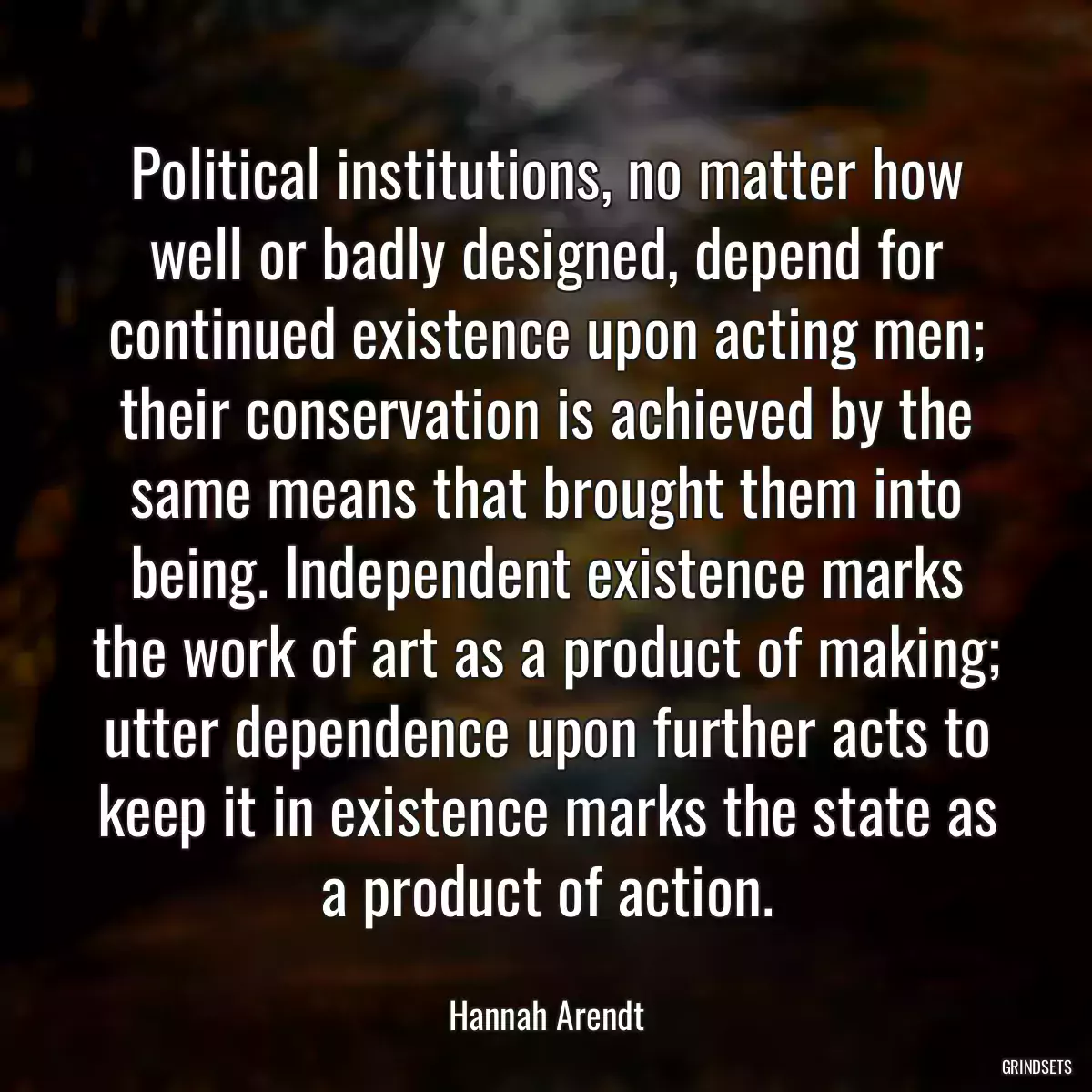 Political institutions, no matter how well or badly designed, depend for continued existence upon acting men; their conservation is achieved by the same means that brought them into being. Independent existence marks the work of art as a product of making; utter dependence upon further acts to keep it in existence marks the state as a product of action.