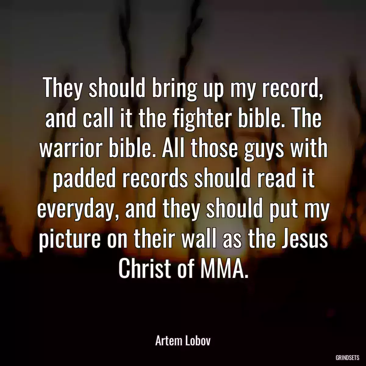 They should bring up my record, and call it the fighter bible. The warrior bible. All those guys with padded records should read it everyday, and they should put my picture on their wall as the Jesus Christ of MMA.