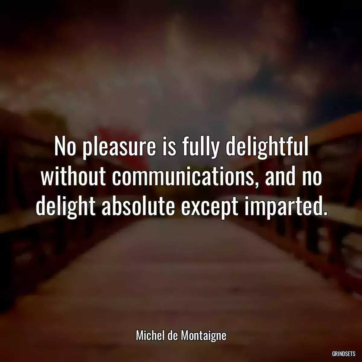 No pleasure is fully delightful without communications, and no delight absolute except imparted.