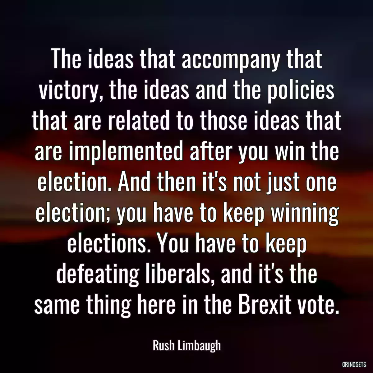 The ideas that accompany that victory, the ideas and the policies that are related to those ideas that are implemented after you win the election. And then it\'s not just one election; you have to keep winning elections. You have to keep defeating liberals, and it\'s the same thing here in the Brexit vote.