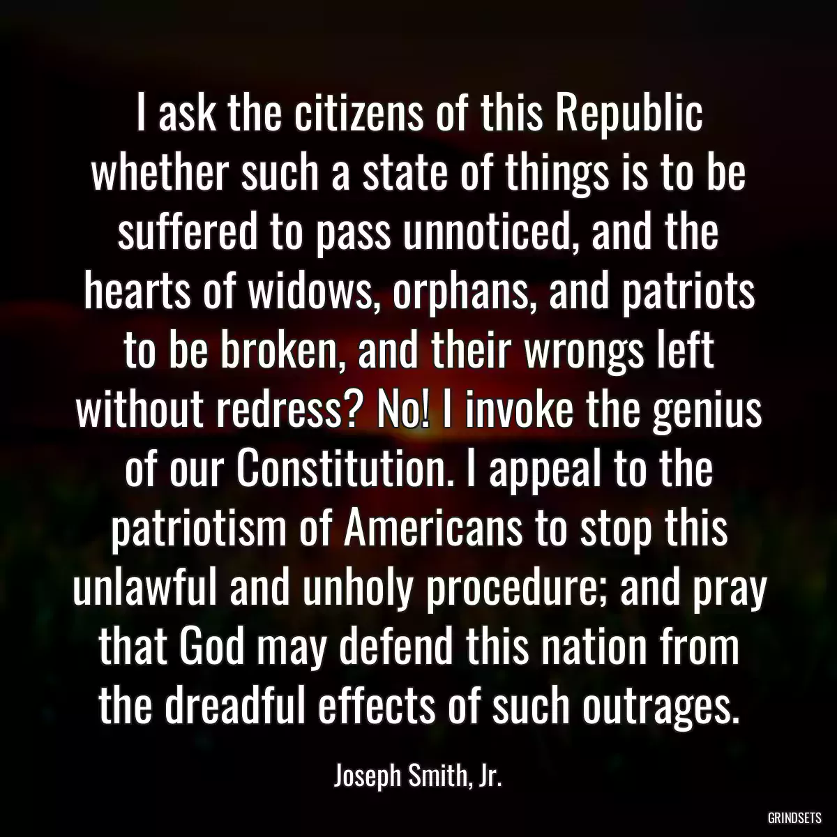 I ask the citizens of this Republic whether such a state of things is to be suffered to pass unnoticed, and the hearts of widows, orphans, and patriots to be broken, and their wrongs left without redress? No! I invoke the genius of our Constitution. I appeal to the patriotism of Americans to stop this unlawful and unholy procedure; and pray that God may defend this nation from the dreadful effects of such outrages.