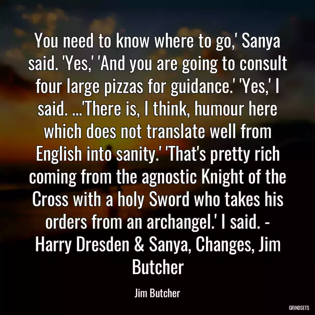 You need to know where to go,\' Sanya said. \'Yes,\' \'And you are going to consult four large pizzas for guidance.\' \'Yes,\' I said. ...\'There is, I think, humour here which does not translate well from English into sanity.\' \'That\'s pretty rich coming from the agnostic Knight of the Cross with a holy Sword who takes his orders from an archangel.\' I said. - Harry Dresden & Sanya, Changes, Jim Butcher