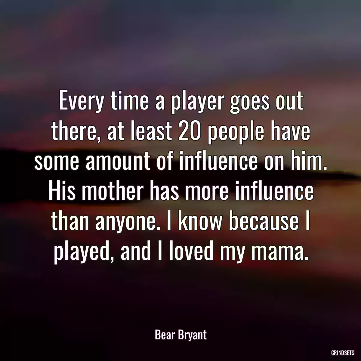 Every time a player goes out there, at least 20 people have some amount of influence on him. His mother has more influence than anyone. I know because I played, and I loved my mama.