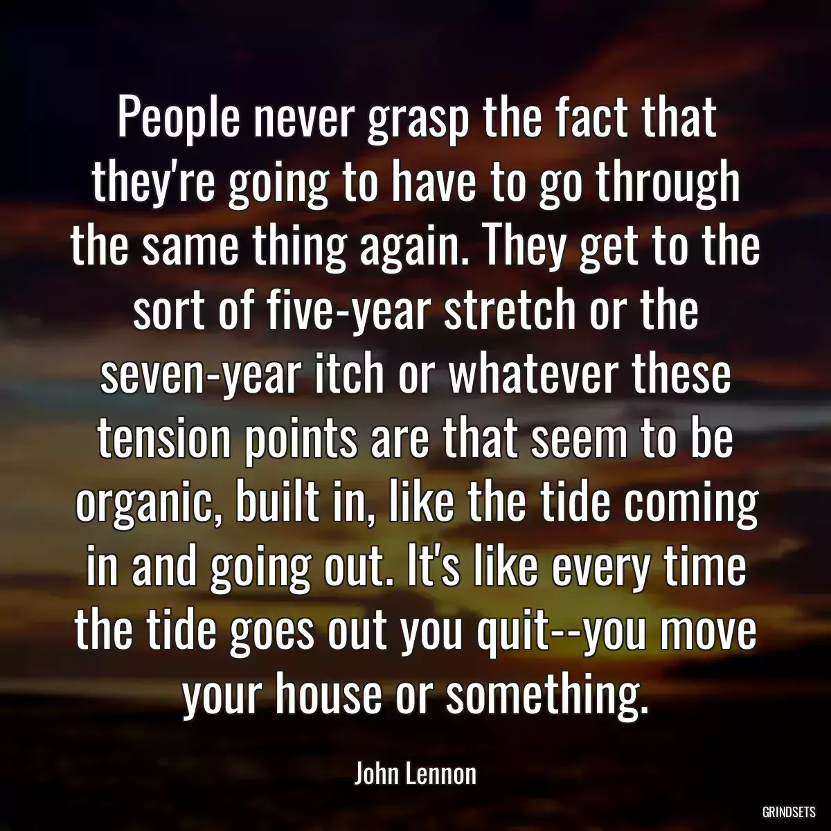 People never grasp the fact that they\'re going to have to go through the same thing again. They get to the sort of five-year stretch or the seven-year itch or whatever these tension points are that seem to be organic, built in, like the tide coming in and going out. It\'s like every time the tide goes out you quit--you move your house or something.