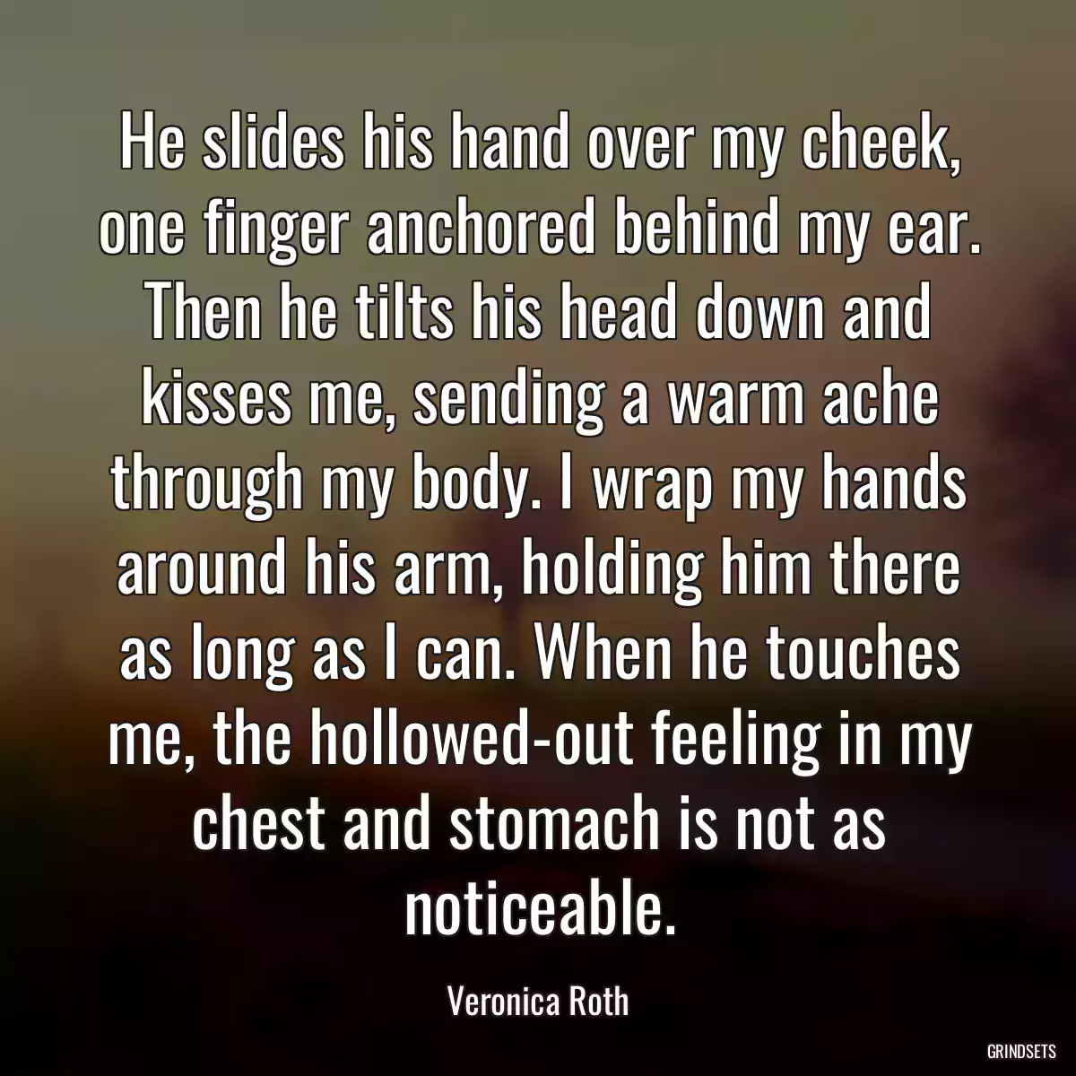 He slides his hand over my cheek, one finger anchored behind my ear. Then he tilts his head down and kisses me, sending a warm ache through my body. I wrap my hands around his arm, holding him there as long as I can. When he touches me, the hollowed-out feeling in my chest and stomach is not as noticeable.