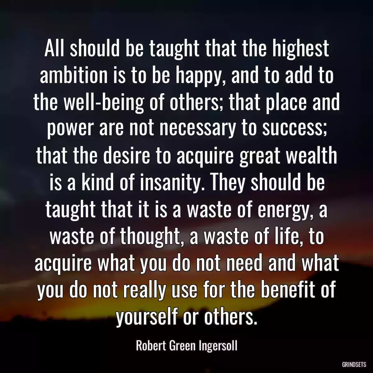 All should be taught that the highest ambition is to be happy, and to add to the well-being of others; that place and power are not necessary to success; that the desire to acquire great wealth is a kind of insanity. They should be taught that it is a waste of energy, a waste of thought, a waste of life, to acquire what you do not need and what you do not really use for the benefit of yourself or others.