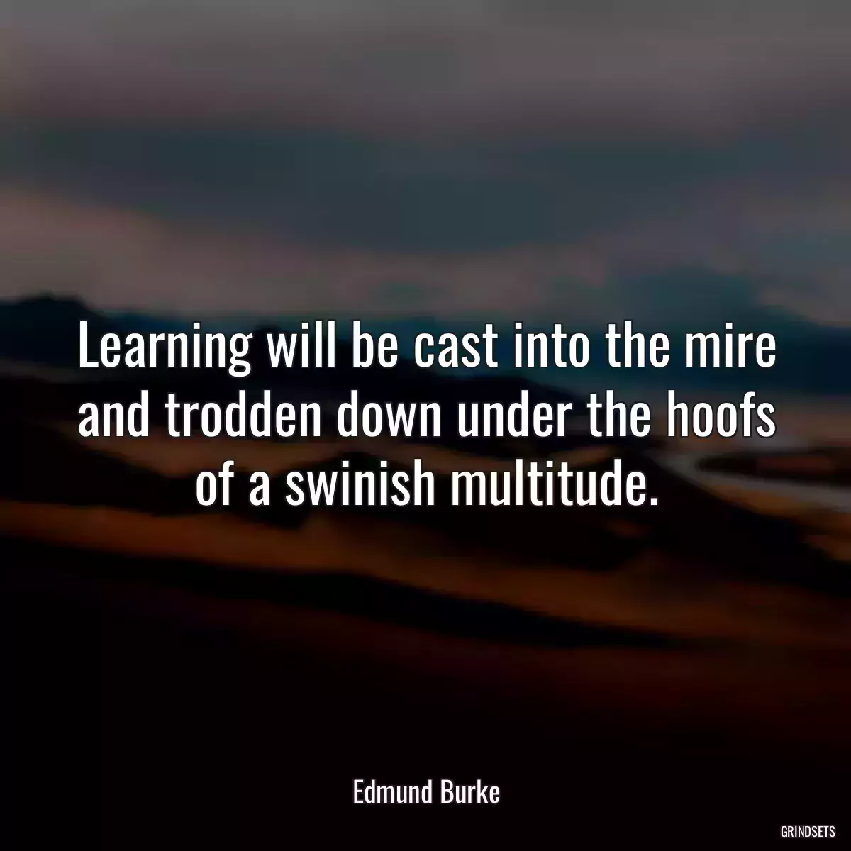 Learning will be cast into the mire and trodden down under the hoofs of a swinish multitude.