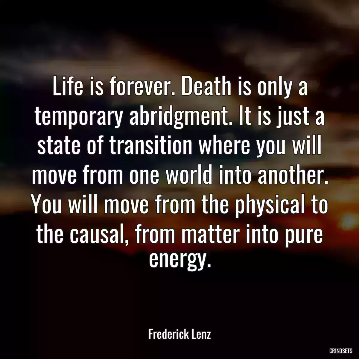 Life is forever. Death is only a temporary abridgment. It is just a state of transition where you will move from one world into another. You will move from the physical to the causal, from matter into pure energy.