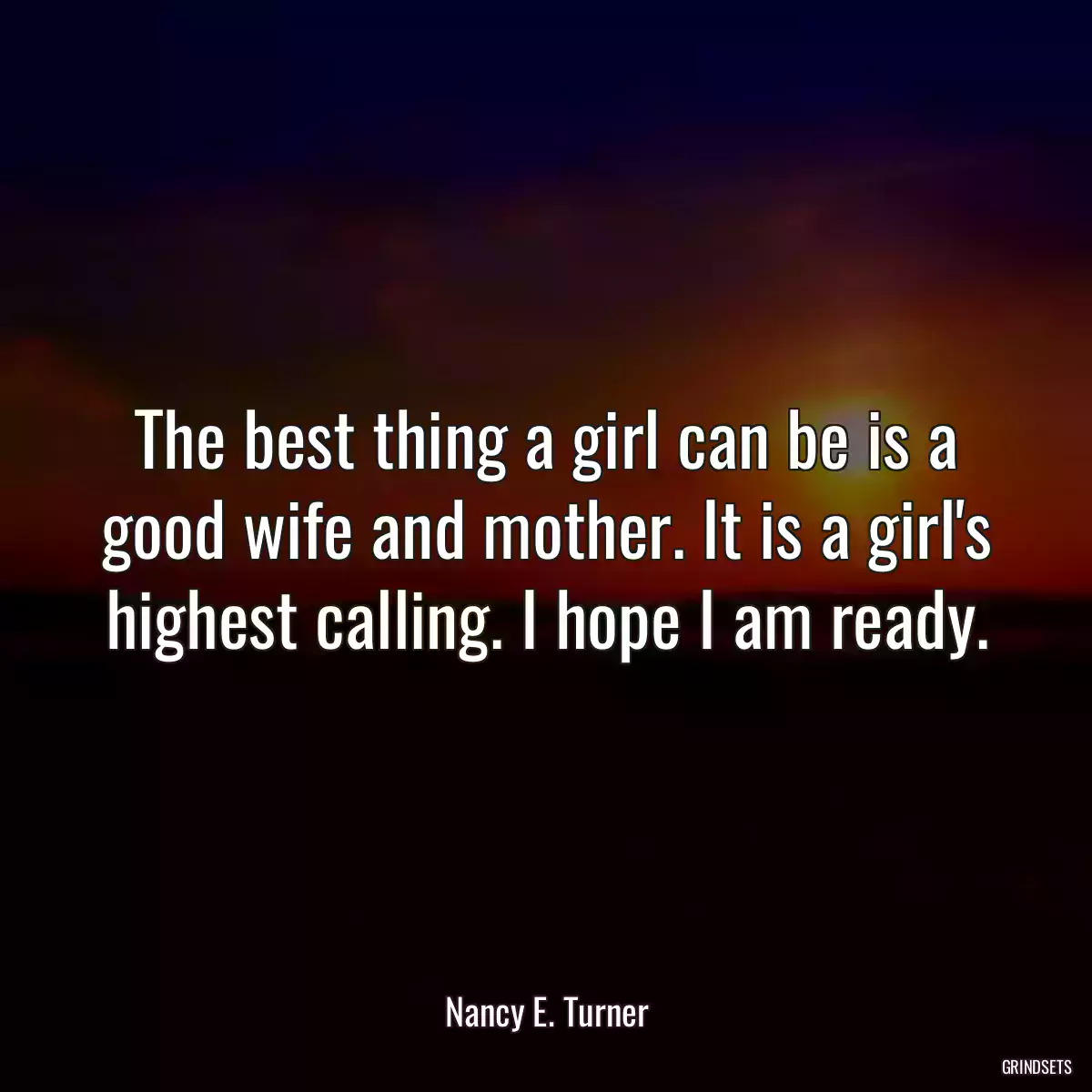 The best thing a girl can be is a good wife and mother. It is a girl\'s highest calling. I hope I am ready.