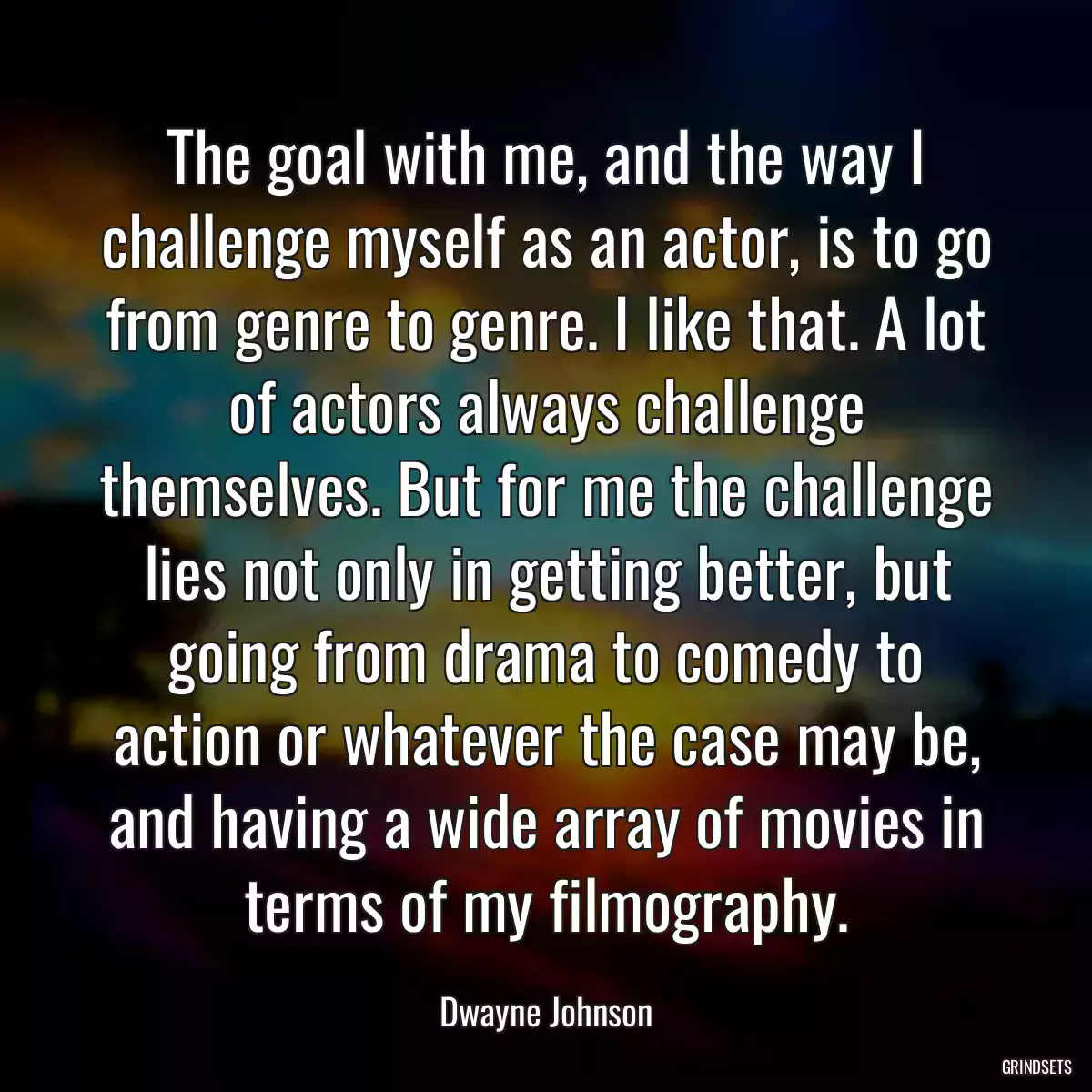 The goal with me, and the way I challenge myself as an actor, is to go from genre to genre. I like that. A lot of actors always challenge themselves. But for me the challenge lies not only in getting better, but going from drama to comedy to action or whatever the case may be, and having a wide array of movies in terms of my filmography.