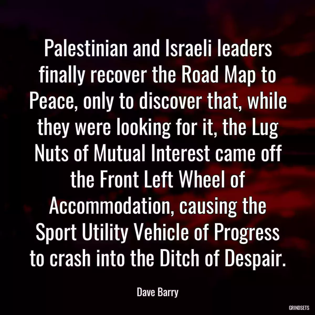 Palestinian and Israeli leaders finally recover the Road Map to Peace, only to discover that, while they were looking for it, the Lug Nuts of Mutual Interest came off the Front Left Wheel of Accommodation, causing the Sport Utility Vehicle of Progress to crash into the Ditch of Despair.