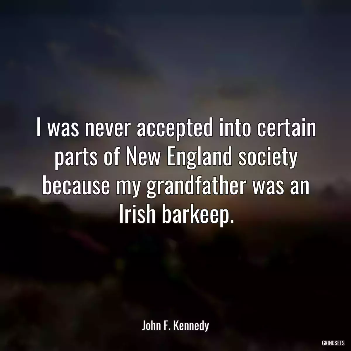 I was never accepted into certain parts of New England society because my grandfather was an Irish barkeep.