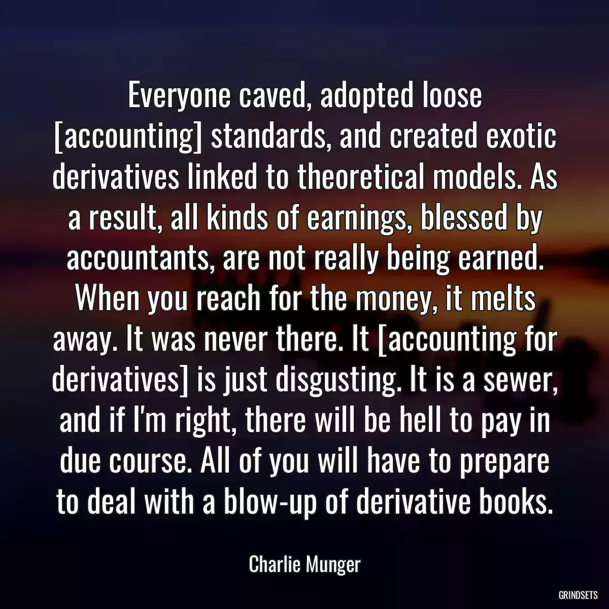 Everyone caved, adopted loose [accounting] standards, and created exotic derivatives linked to theoretical models. As a result, all kinds of earnings, blessed by accountants, are not really being earned. When you reach for the money, it melts away. It was never there. It [accounting for derivatives] is just disgusting. It is a sewer, and if I\'m right, there will be hell to pay in due course. All of you will have to prepare to deal with a blow-up of derivative books.