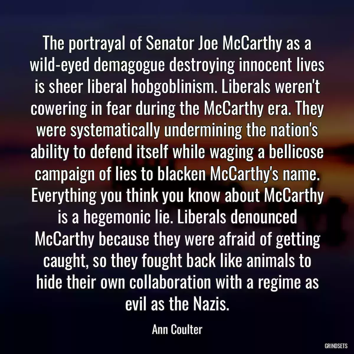 The portrayal of Senator Joe McCarthy as a wild-eyed demagogue destroying innocent lives is sheer liberal hobgoblinism. Liberals weren\'t cowering in fear during the McCarthy era. They were systematically undermining the nation\'s ability to defend itself while waging a bellicose campaign of lies to blacken McCarthy\'s name. Everything you think you know about McCarthy is a hegemonic lie. Liberals denounced McCarthy because they were afraid of getting caught, so they fought back like animals to hide their own collaboration with a regime as evil as the Nazis.