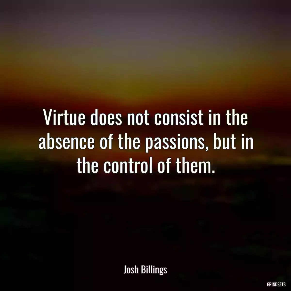 Virtue does not consist in the absence of the passions, but in the control of them.