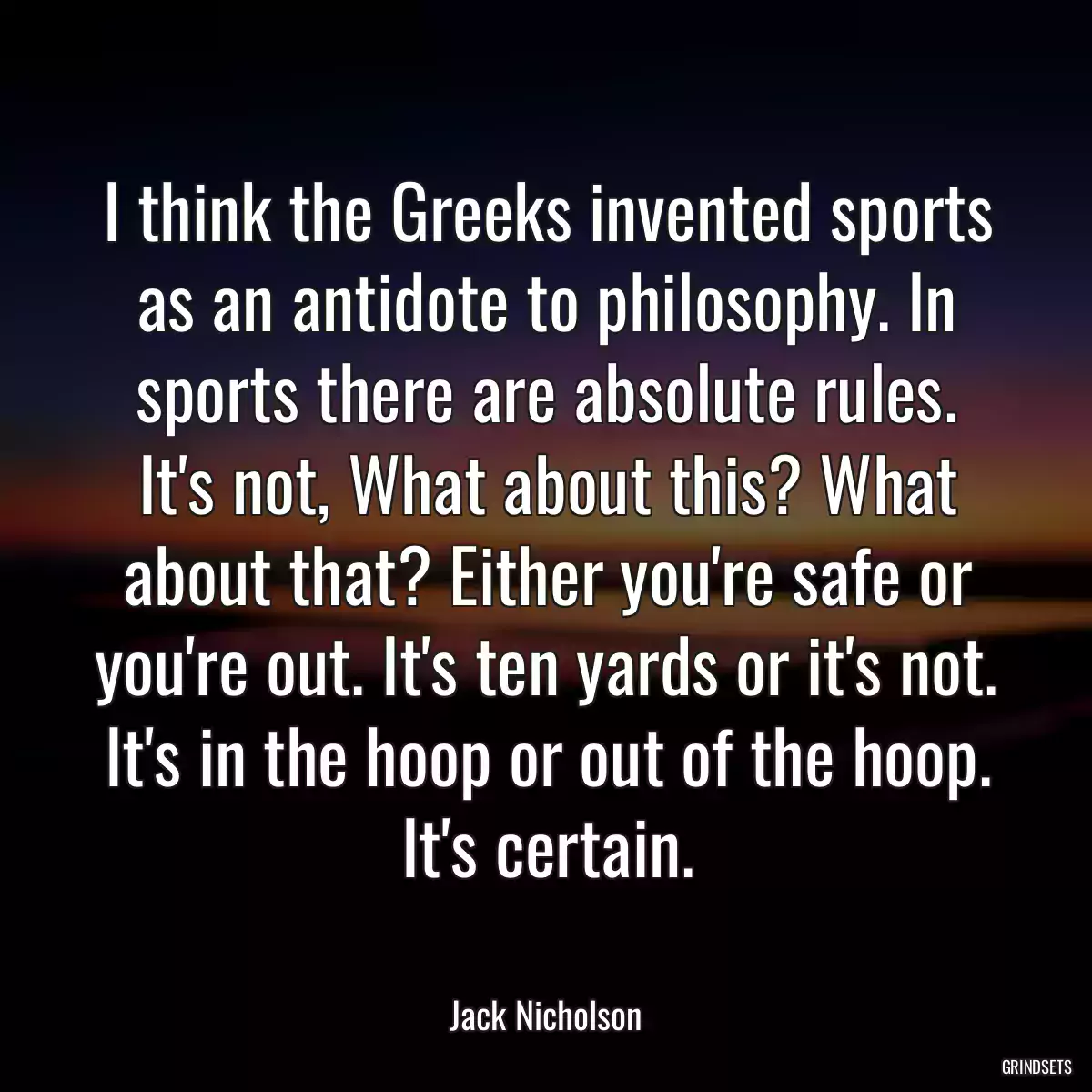 I think the Greeks invented sports as an antidote to philosophy. In sports there are absolute rules. It\'s not, What about this? What about that? Either you\'re safe or you\'re out. It\'s ten yards or it\'s not. It\'s in the hoop or out of the hoop. It\'s certain.