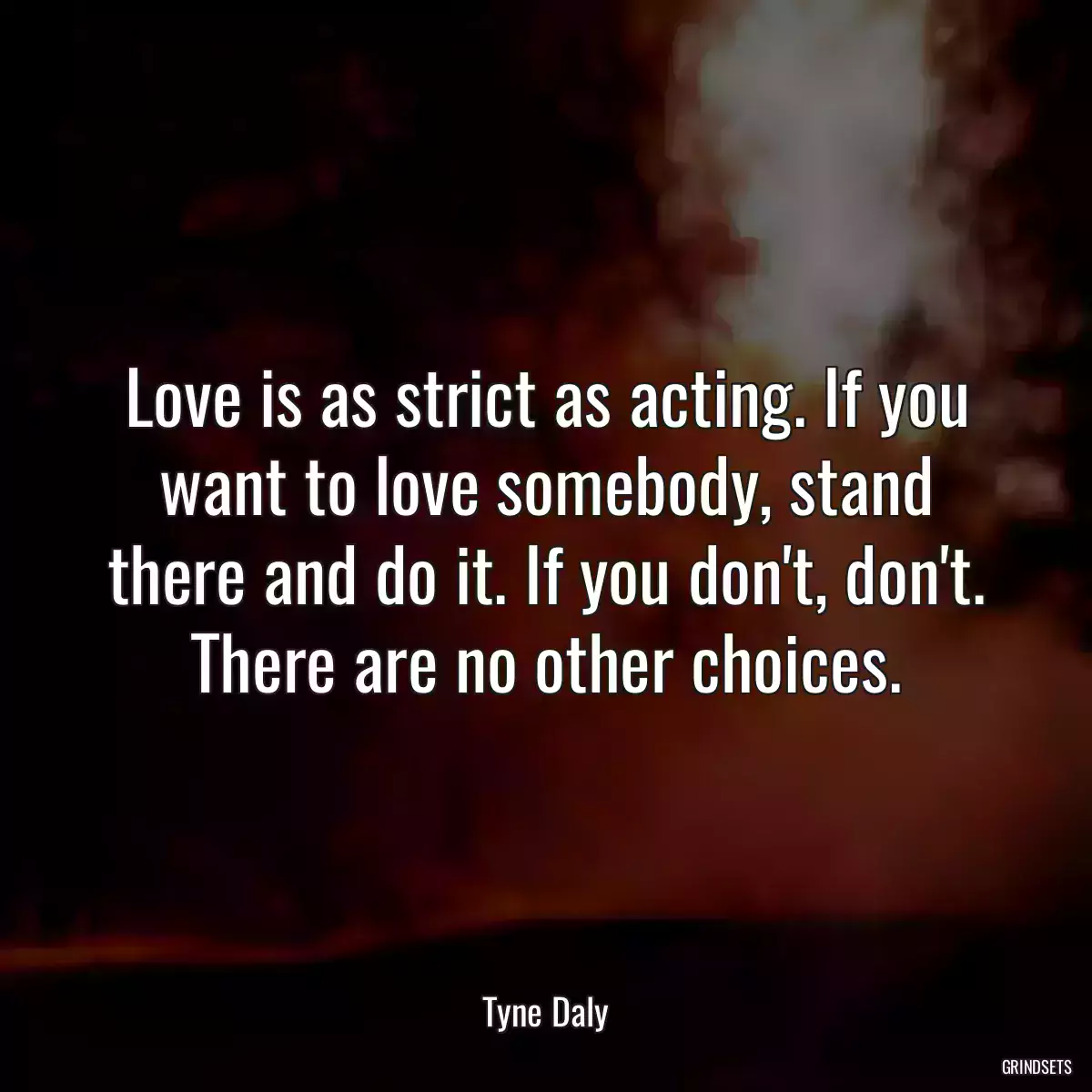 Love is as strict as acting. If you want to love somebody, stand there and do it. If you don\'t, don\'t. There are no other choices.