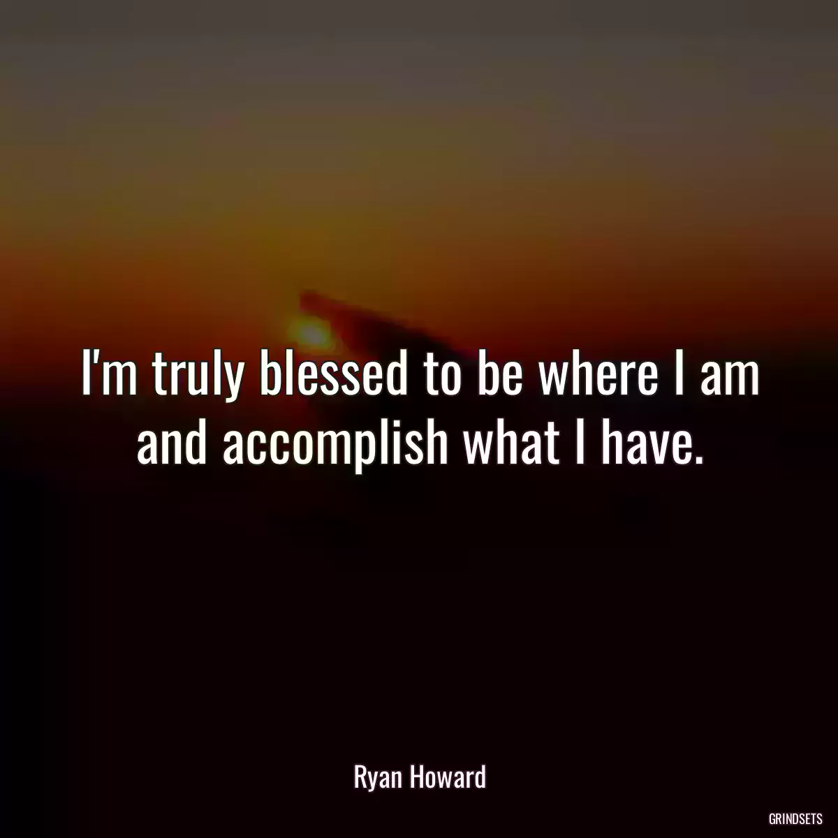 I\'m truly blessed to be where I am and accomplish what I have.