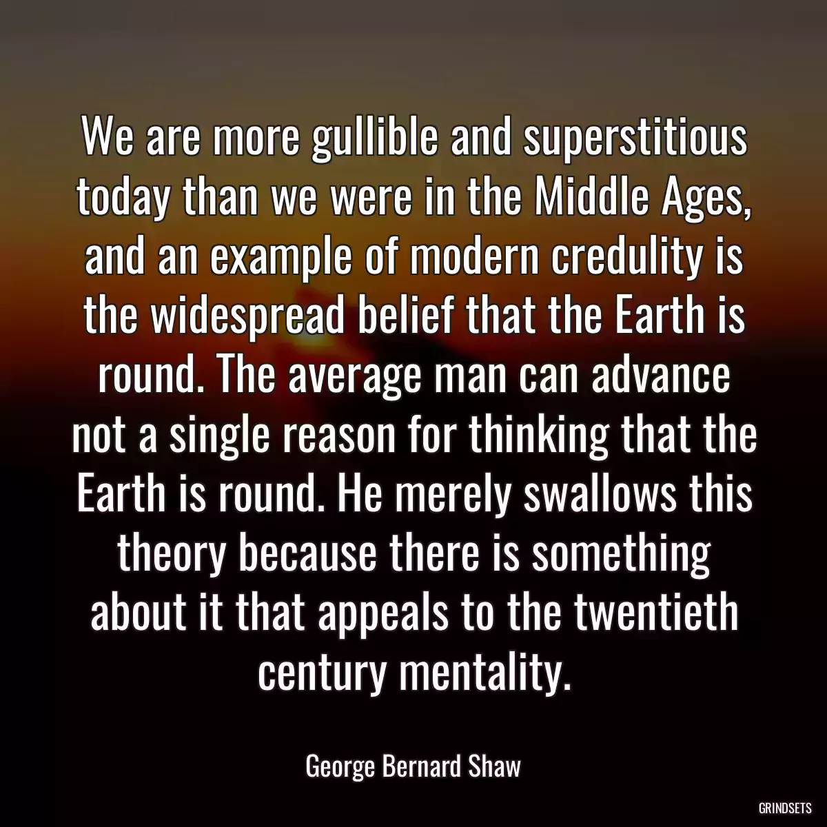 We are more gullible and superstitious today than we were in the Middle Ages, and an example of modern credulity is the widespread belief that the Earth is round. The average man can advance not a single reason for thinking that the Earth is round. He merely swallows this theory because there is something about it that appeals to the twentieth century mentality.