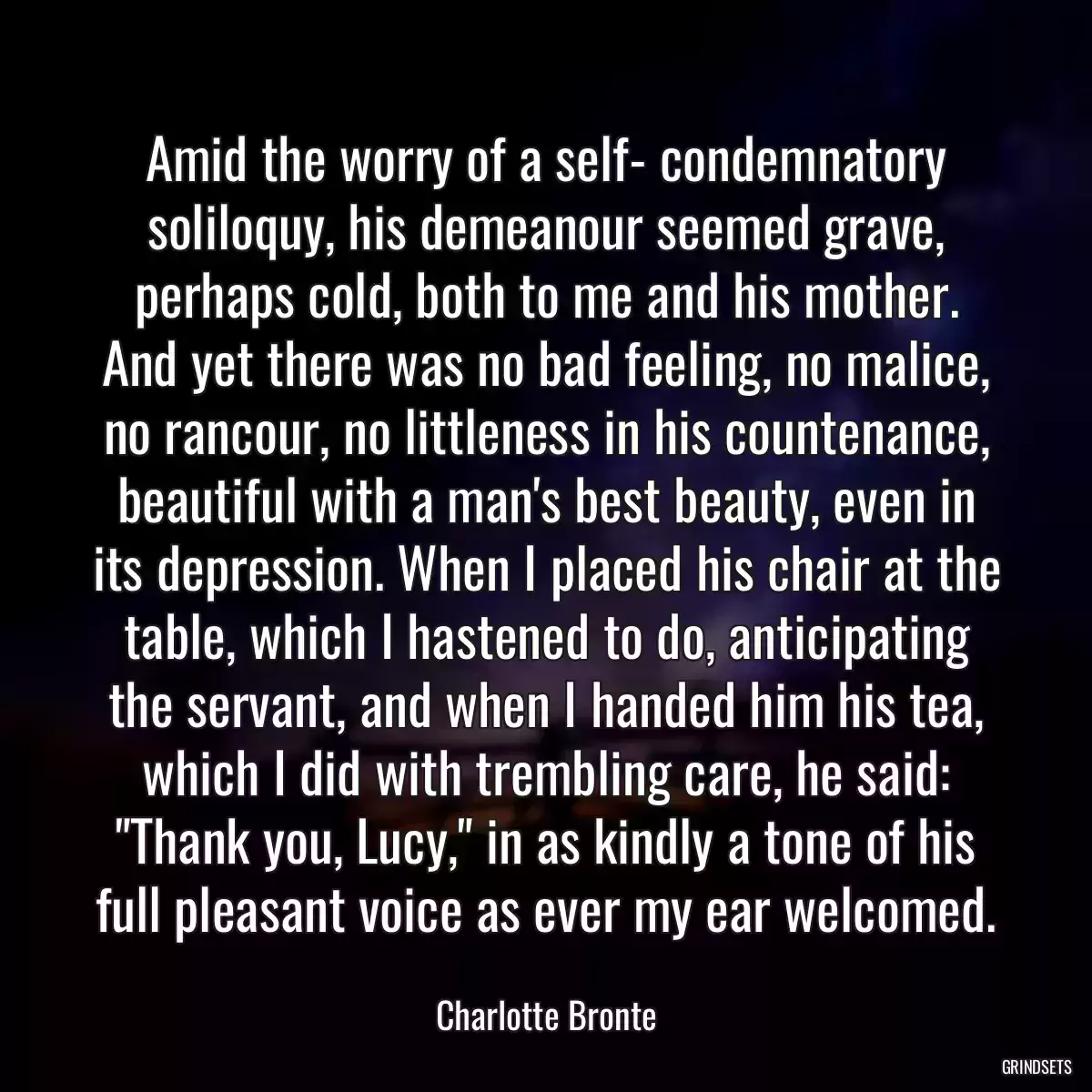 Amid the worry of a self- condemnatory soliloquy, his demeanour seemed grave, perhaps cold, both to me and his mother. And yet there was no bad feeling, no malice, no rancour, no littleness in his countenance, beautiful with a man\'s best beauty, even in its depression. When I placed his chair at the table, which I hastened to do, anticipating the servant, and when I handed him his tea, which I did with trembling care, he said: \