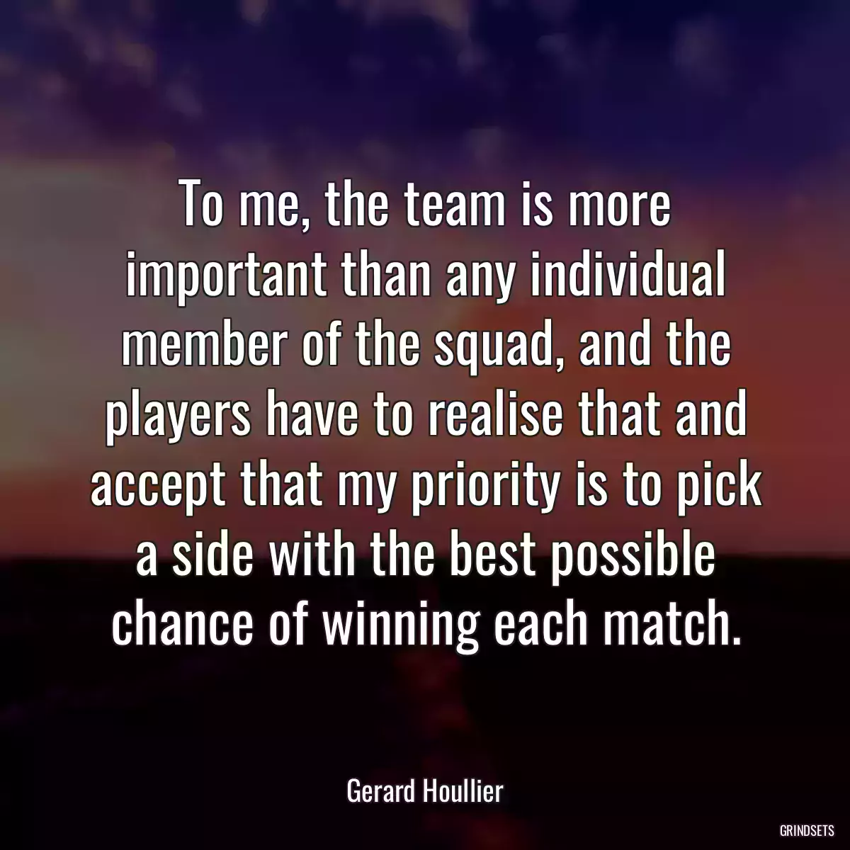 To me, the team is more important than any individual member of the squad, and the players have to realise that and accept that my priority is to pick a side with the best possible chance of winning each match.