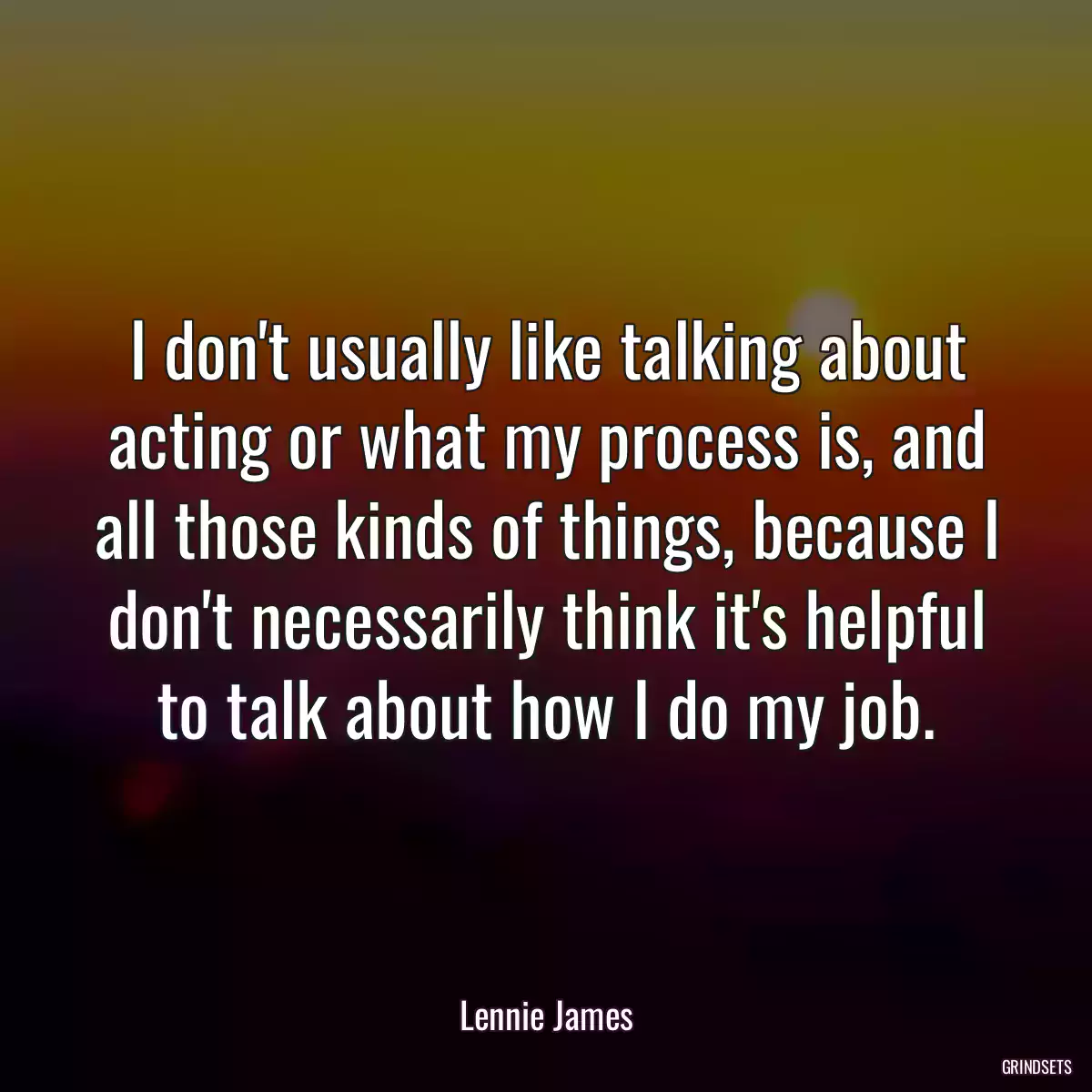 I don\'t usually like talking about acting or what my process is, and all those kinds of things, because I don\'t necessarily think it\'s helpful to talk about how I do my job.