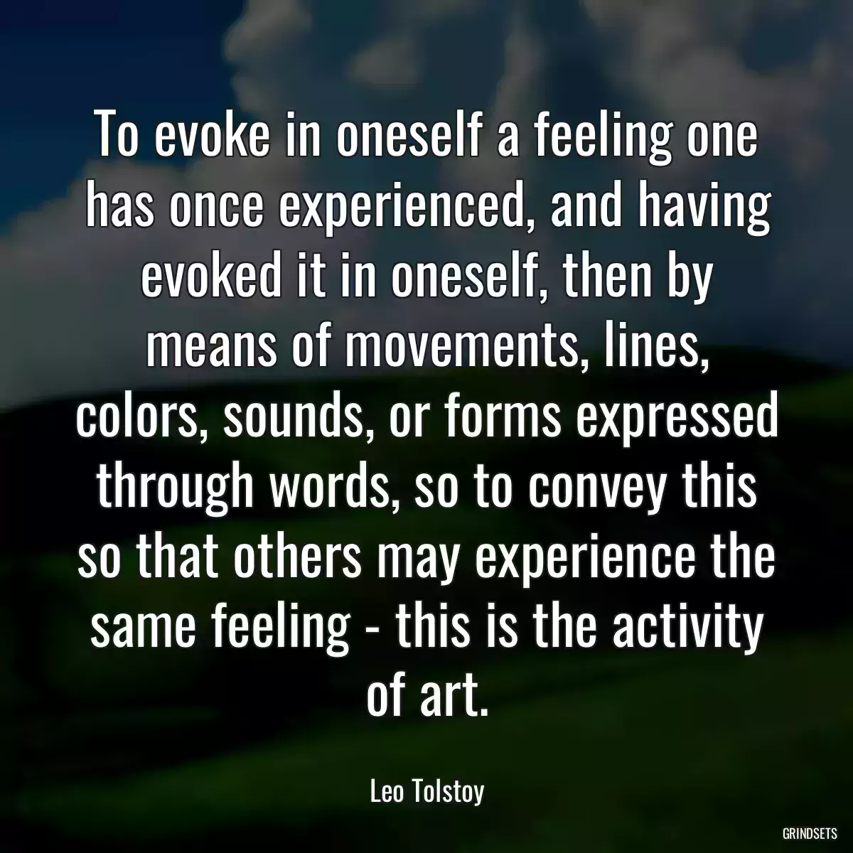 To evoke in oneself a feeling one has once experienced, and having evoked it in oneself, then by means of movements, lines, colors, sounds, or forms expressed through words, so to convey this so that others may experience the same feeling - this is the activity of art.