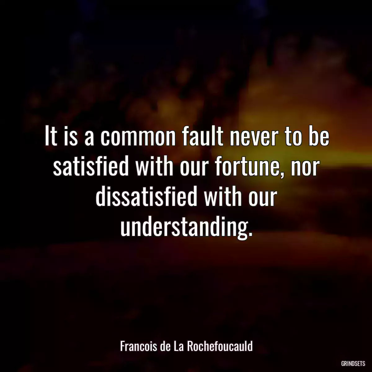 It is a common fault never to be satisfied with our fortune, nor dissatisfied with our understanding.