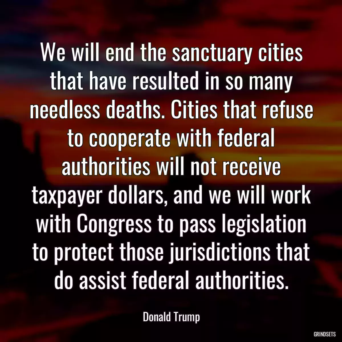 We will end the sanctuary cities that have resulted in so many needless deaths. Cities that refuse to cooperate with federal authorities will not receive taxpayer dollars, and we will work with Congress to pass legislation to protect those jurisdictions that do assist federal authorities.