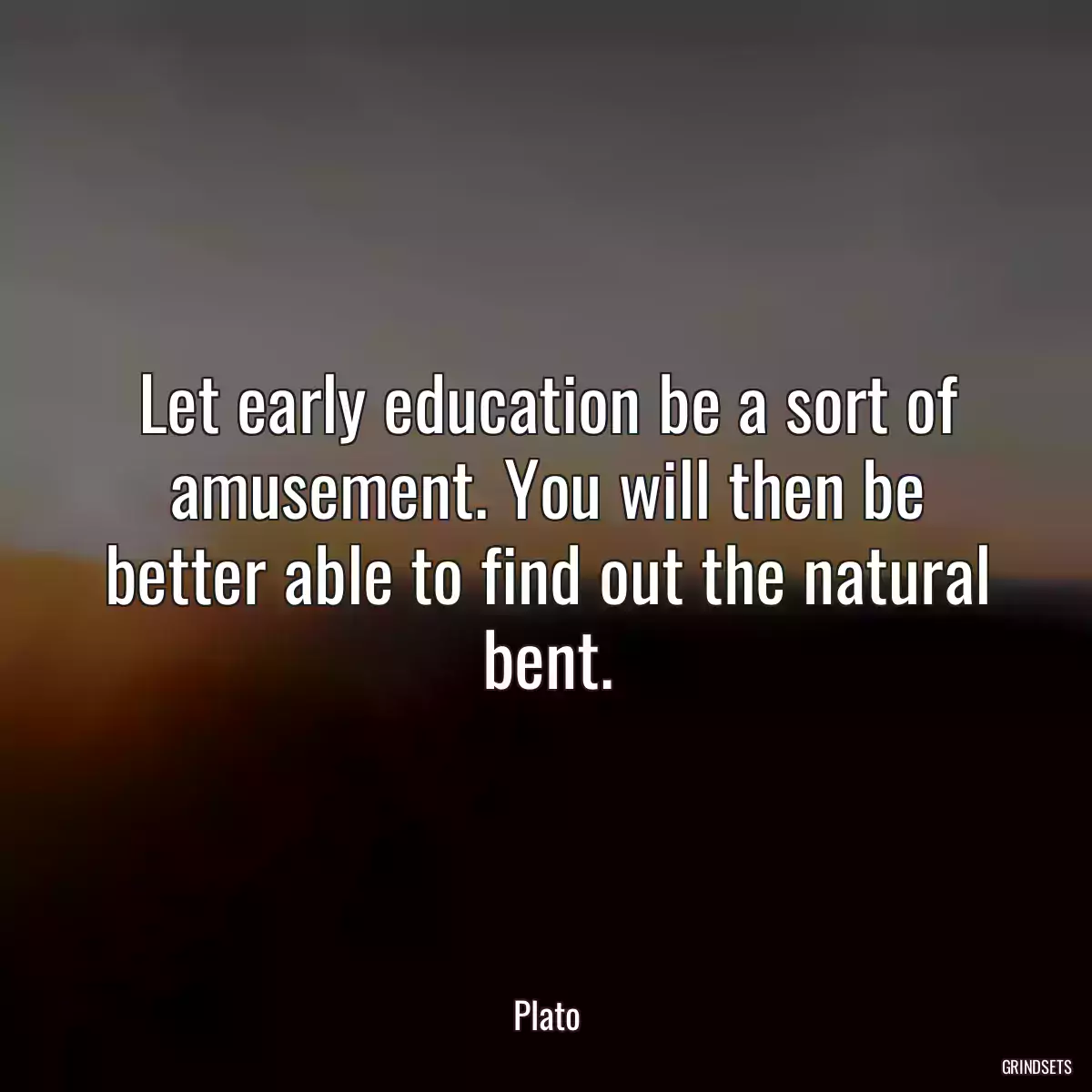 Let early education be a sort of amusement. You will then be better able to find out the natural bent.