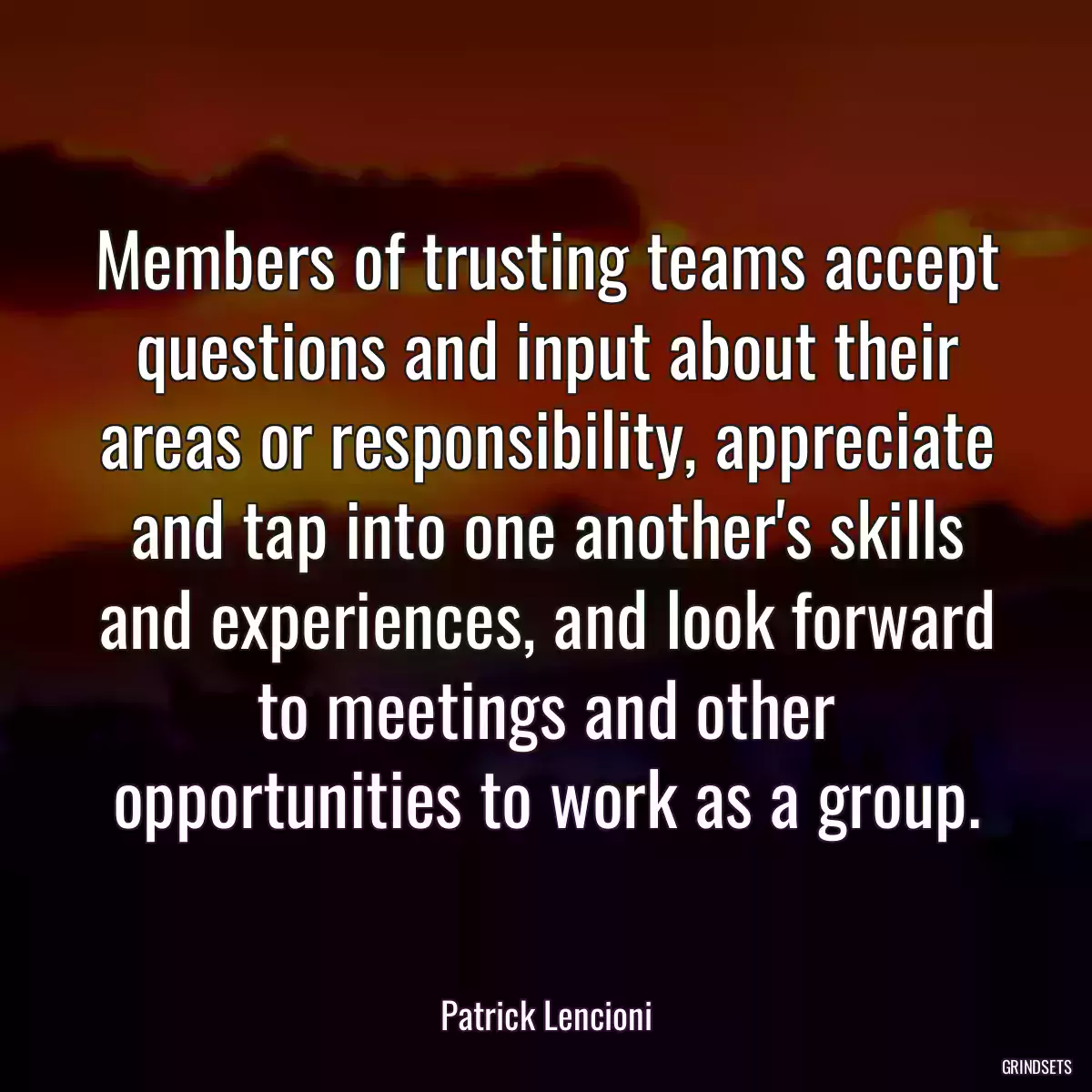 Members of trusting teams accept questions and input about their areas or responsibility, appreciate and tap into one another\'s skills and experiences, and look forward to meetings and other opportunities to work as a group.