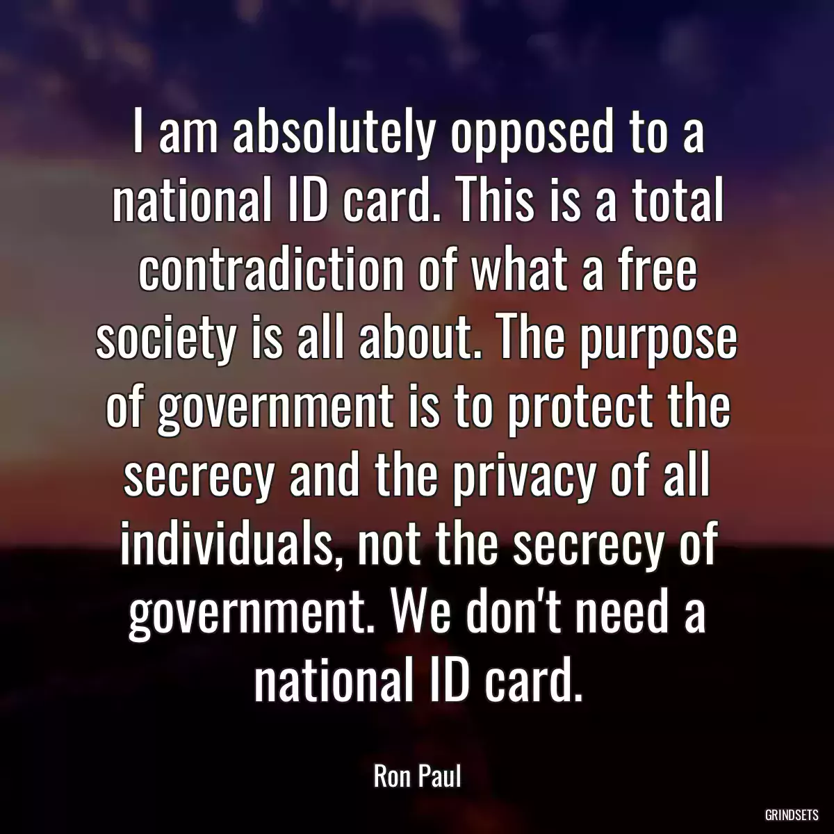 I am absolutely opposed to a national ID card. This is a total contradiction of what a free society is all about. The purpose of government is to protect the secrecy and the privacy of all individuals, not the secrecy of government. We don\'t need a national ID card.
