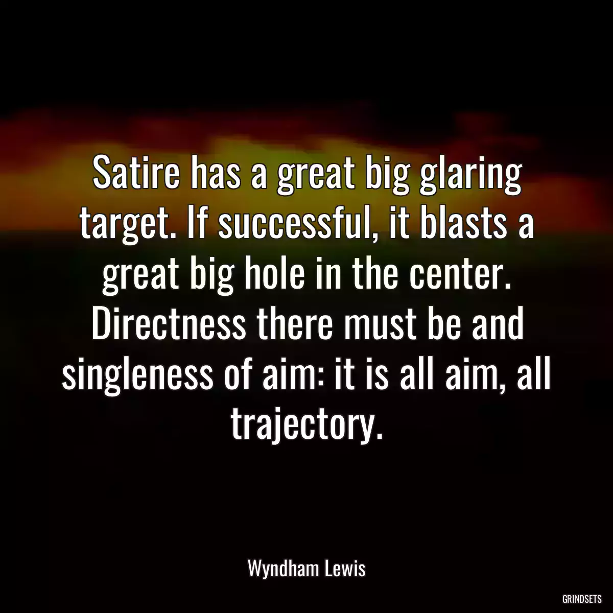 Satire has a great big glaring target. If successful, it blasts a great big hole in the center. Directness there must be and singleness of aim: it is all aim, all trajectory.