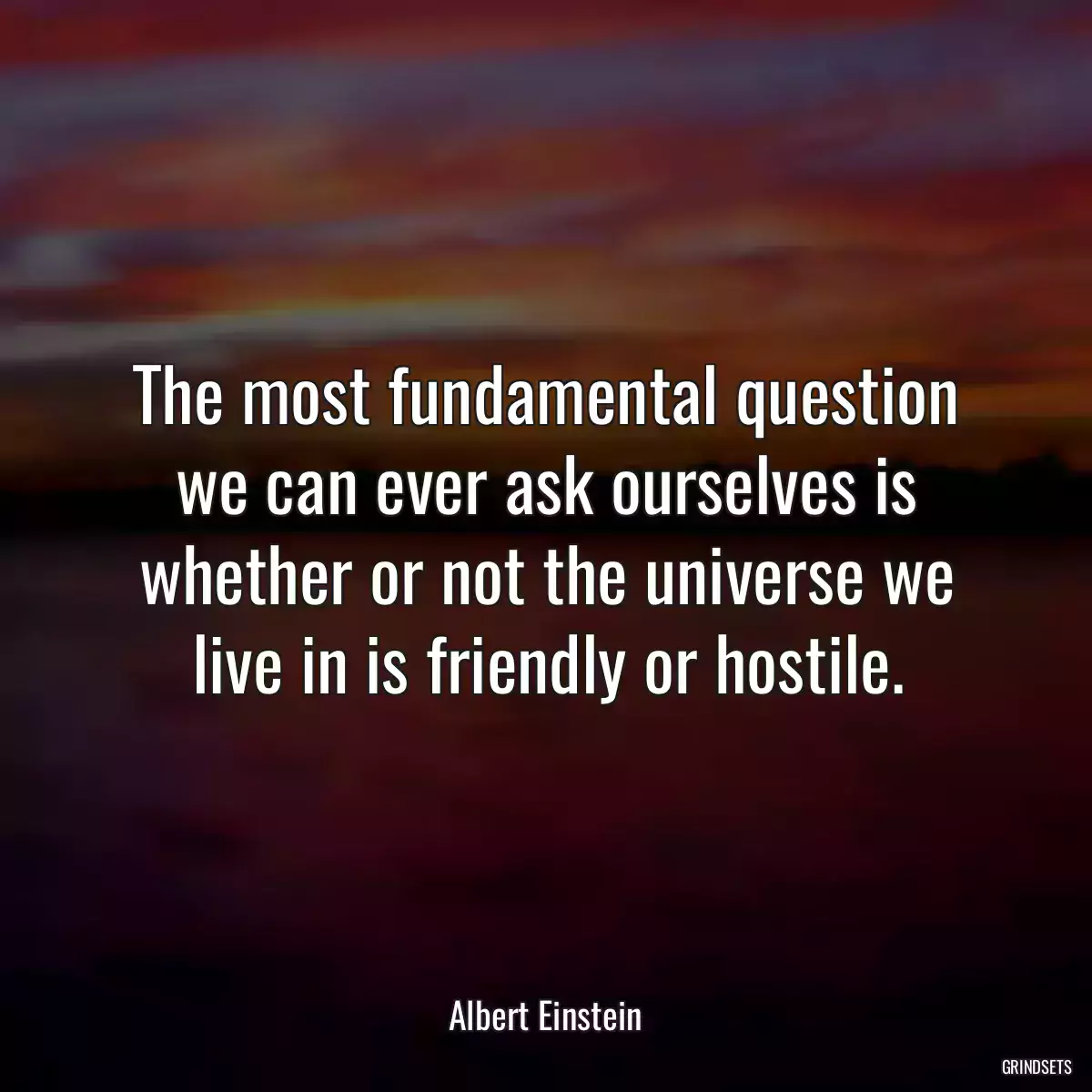 The most fundamental question we can ever ask ourselves is whether or not the universe we live in is friendly or hostile.