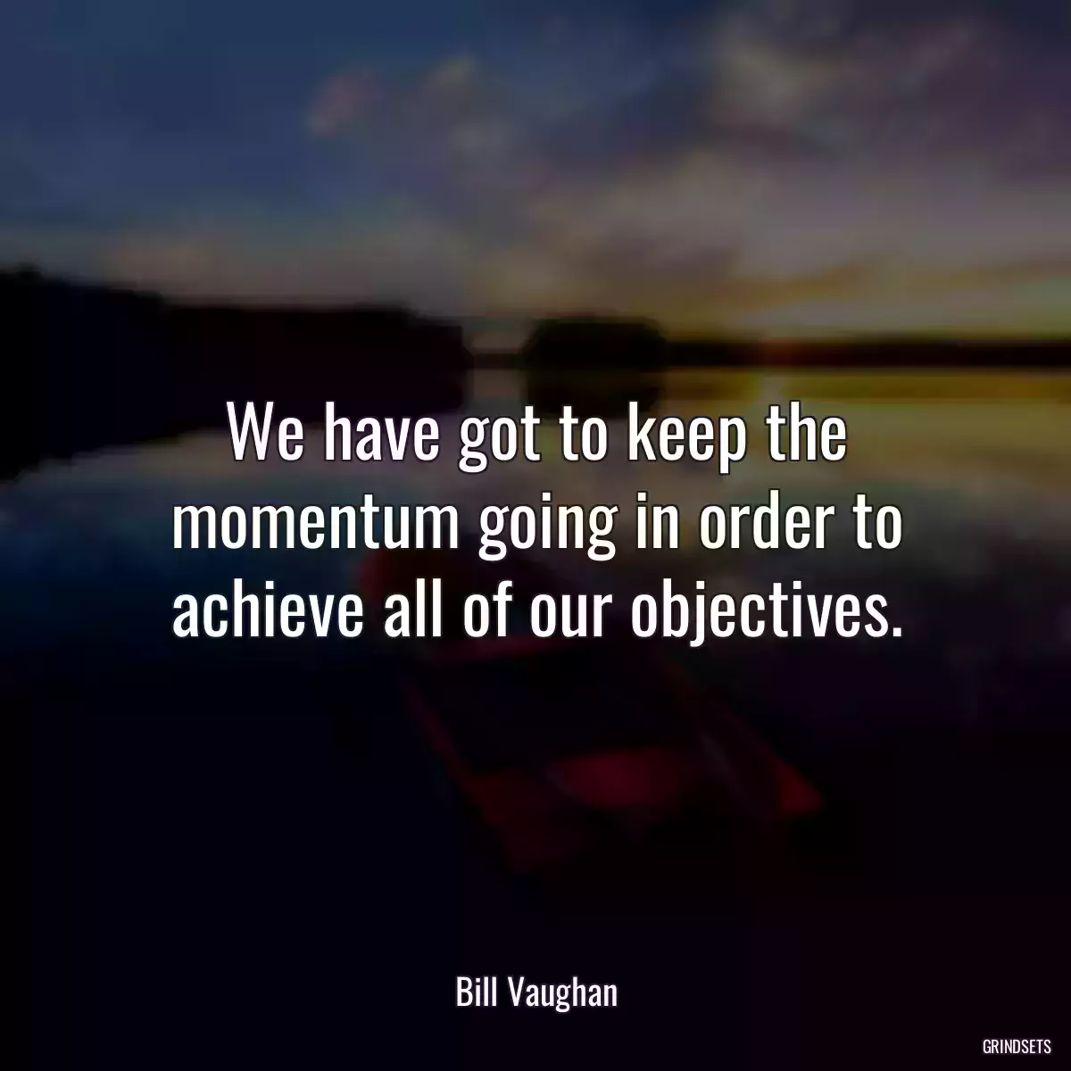 We have got to keep the momentum going in order to achieve all of our objectives.