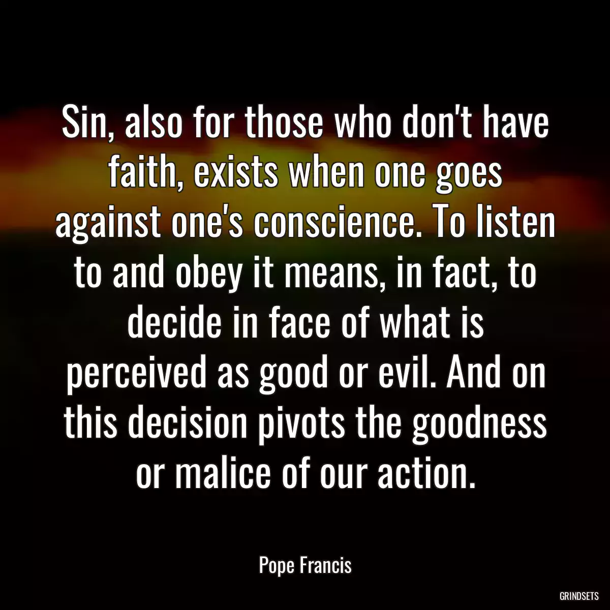 Sin, also for those who don\'t have faith, exists when one goes against one\'s conscience. To listen to and obey it means, in fact, to decide in face of what is perceived as good or evil. And on this decision pivots the goodness or malice of our action.