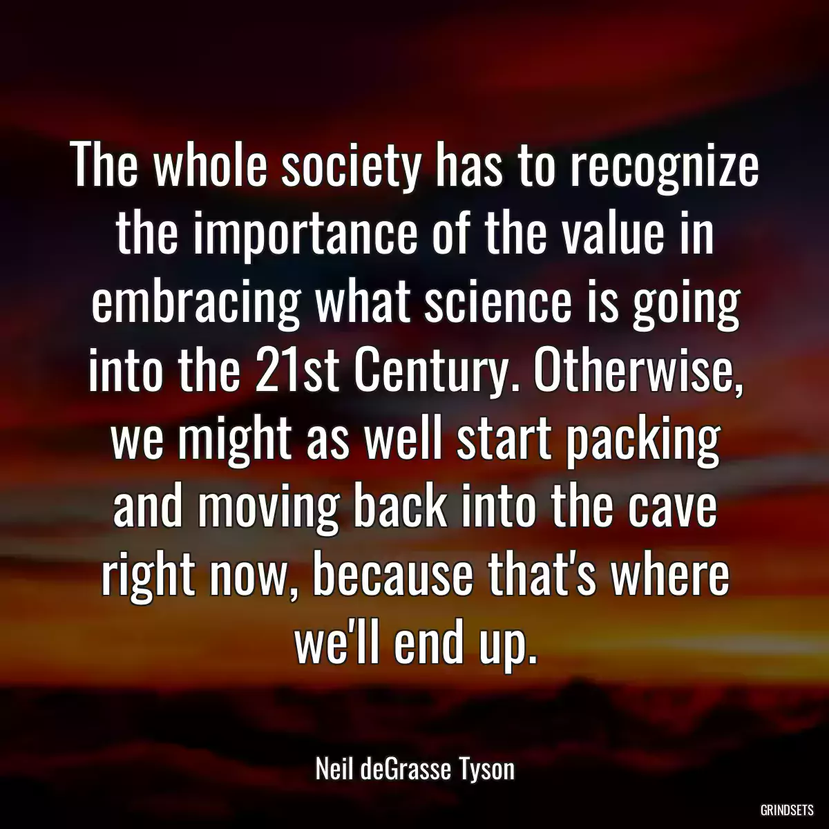 The whole society has to recognize the importance of the value in embracing what science is going into the 21st Century. Otherwise, we might as well start packing and moving back into the cave right now, because that\'s where we\'ll end up.